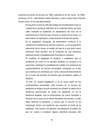 80
sentencia de fecha 29 de julio de 1994, reiterada el 30 de marzo de 2000,
sentencia Nº 81, caso Bertha Celina Ramírez y otros contra Fabio Germán
Duque y otra, en la cual dejó sentado:
De acuerdo al artículo 209 del Código de Procedimiento Civil, la
nulidad de la sentencia definitiva de la instancia inferior se hace
valer mediante la apelación; la declaratoria del vicio de la
sentencia por el Tribunal que conozca en grado de la causa, no
será motivo de reposición, y éste decidirá el fondo del asunto.
En la legislación derogada, tal declaratoria conducía a la
nulidad de la sentencia de primera instancia, y a la consiguiente
reposición de la causa, al estado de que el a quo dicte nueva
sentencia. Esta decisión era el contenido de una sentencia
definitiva formal, inmediatamente recurrible en casación.
Al modificar el legislador el sistema, y establecer que la
existencia de vicios en la decisión apelada no conduce a la
reposición, restringió la posibilidad de nulidad a la existencia de
quebrantamiento de formas procesales, cometidos en el íter
que conduce a la sentencia; por tanto, carece de trascendencia
en el curso del proceso el examen que al respecto realiza el
Superior.
Si bien, en nuestra legislación, y en la mayor parte de los
ordenamientos procesales, está inmerso en el recurso de
apelación el antiguo recurso ordinario de nulidad, el objeto de la
sentencia pronunciada en grado de apelación no es la
sentencia apelada, sino la controversia, de nuevo sometida a
decisión de un juez, por el efecto devolutivo del recurso, y a ello
debe referirse la Casación, a menos que el recurso no se
interponga contra una sentencia que resuelva el fondo de la
apelación, sino contra una decisión de reposición al estado de
que se vuelva a practicar alguna actividad procesal, ello
 
