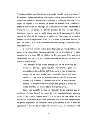 82
“...dio por probado unos hechos con una prueba irregular en su promoción...”.
En sustento de las pretendidas infracciones, explica que en la incidencia de
cuestiones previas su representada promovió la prueba de informes, con el
objeto de requerir a la Capitanía de Puerto de Puerto Sucre, información
sobre la notificación del naufragio de la embarcación Chichi, informando la
Capitanía que no consta la referida protesta de mar en esa oficina.
Asimismo, expresó que la parte actora promovió oportunamente dicha
prueba de informes de nuevo en la incidencia, con motivo de lo cual la
referida capitanía dejó sin efecto el oficio anterior e informó en fecha 9 de
junio de 1994, que sí consta la notificación del naufragio, de la cual envió
copia certificada.
El recurrente también señala que esta prueba fue incorporada por las
partes en la incidencia de cuestiones previas y no fue promovida en el lapso
previsto en el artículo 396 del Código de Procedimiento Civil, que es la
oportunidad para producir las pruebas referidas por el juez de alzada. Al
respecto, sostiene que:
...los referidos oficios fueron consignados en la incidencia de
cuestiones previas... pero resultan impertinentes para ser
apreciados en la sentencia definitiva, como lo hizo la recurrida,
porque no fue una prueba (sic) promovida dentro del lapso
probatorio y, por ende, en aplicación del artículo 398 norma ésta
también que se delata por falta de aplicación, la recurrida debió
declarar la impertinencia de dicha prueba, porque la misma no
estaba referida a los hechos objeto de la controversia....
Sobre esta cuestión la Sala de Casación Social expresó que en
sentencia Nº 46 de fecha 3 de marzo de 1993, caso Luis Beltrán Vásquez
contra Víctor Losada, quedó sentado que las pruebas evacuadas en las
incidencias surgidas en el proceso, deben ser ratificadas o reproducidas por
las partes respecto de los hechos de fondo, para crear en el juez el deber de
apreciarlas y, en caso de que éstas no sean invocadas, el sentenciador está
 