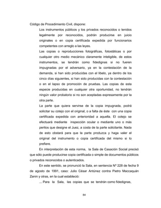 84
Código de Procedimiento Civil, dispone:
Los instrumentos públicos y los privados reconocidos o tenidos
legalmente por reconocidos, podrán producirse en juicio
originales o en copia certificada expedida por funcionarios
competentes con arreglo a las leyes.
Las copias o reproducciones fotográficas, fotostáticas o por
cualquier otro medio mecánico claramente inteligible, de estos
instrumentos, se tendrán como fidedignas si no fueren
impugnadas por el adversario, ya en la contestación de la
demanda, si han sido producidas con el libelo, ya dentro de los
cinco días siguientes, si han sido producidas con la contestación
o en el lapso de promoción de pruebas. Las copias de esta
especie producidas en cualquier otra oportunidad, no tendrán
ningún valor probatorio si no son aceptadas expresamente por la
otra parte.
La parte que quiera servirse de la copia impugnada, podrá
solicitar su cotejo con el original, o a falta de éste con una copia
certificada expedida con anterioridad a aquella. El cotejo se
efectuará mediante inspección ocular o mediante uno o más
peritos que designe el Juez, a costa de la parte solicitante. Nada
de esto obstará para que la parte produzca y haga valer el
original del instrumento o copia certificada del mismo si lo
prefiere.
En interpretación de esta norma, la Sala de Casación Social precisó
que sólo puede producirse copia certificada o simple de documentos públicos
o privados reconocidos o autenticados.
En este sentido, se pronunció la Sala, en sentencia Nº 228 de fecha 9
de agosto de 1991, caso: Julio César Antúnez contra Pietro Maccaquán
Zanin y otras, en la cual estableció:
... Para la Sala, las copias que se tendrán como fidedignas,
 