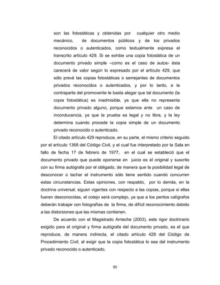 85
son las fotostáticas y obtenidas por cualquier otro medio
mecánico, de documentos públicos y de los privados
reconocidos o autenticados, como textualmente expresa el
transcrito artículo 429. Si se exhibe una copia fotostática de un
documento privado simple –como es el caso de autos- ésta
carecerá de valor según lo expresado por el artículo 429, que
sólo prevé las copias fotostáticas o semejantes de documentos
privados reconocidos o autenticados, y por lo tanto, a la
contraparte del promovente le basta alegar que tal documento (la
copia fotostática) es inadmisible, ya que ella no representa
documento privado alguno, porque estamos ante un caso de
inconducencia, ya que la prueba es legal y no libre, y la ley
determina cuando procede la copia simple de un documento
privado reconocido o autenticado.
El citado artículo 429 reproduce, en su parte, el mismo criterio seguido
por el artículo 1368 del Código Civil, y el cual fue interpretado por la Sala en
fallo de fecha 17 de febrero de 1977, en el cual se estableció que el
documento privado que puede oponerse en juicio es el original y suscrito
con su firma autógrafa por el obligado, de manera que la posibilidad legal de
desconocer o tachar el instrumento sólo tiene sentido cuando concurren
estas circunstancias. Estas opiniones, con respaldo, por lo demás, en la
doctrina universal, siguen vigentes con respecto a las copias, porque si ellas
fueren desconocidas, el cotejo será complejo, ya que a los peritos calígrafos
deberán trabajar con fotografías de la firma, de difícil reconocimiento debido
a las distorsiones que las mismas contienen.
De acuerdo con el Magistrado Arrieche (2003), este rigor doctrinario
exigido para el original y firma autógrafa del documento privado, es el que
reproduce, de manera indirecta, el citado artículo 429 del Código de
Procedimiento Civil, al exigir que la copia fotostática lo sea del instrumento
privado reconocido o autenticado.
 