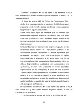 86
Asimismo, en decisión Nº 469 de fecha 16 de diciembre de 1992,
caso Asociación La Maralla contra Proyectos Dinámicos El Morro, C.A., la
Sala dejó sentado:
...Al tenor del artículo 429 del Código de Procedimiento Civil,
dentro de la prueba por escrito, el legislador decidió otorgar valor
probatorio a determinadas copias fotostáticas o reproducciones
fotográficas de algunos instrumentos.
Según dicho texto legal, es menester que se cumplan con
determinados requisitos objetivos y subjetivos, para que estas
fotocopias, o reproducciones fotográficas tengan efecto en el
proceso mediante la debida valoración que, sobre ello, le otorgue
el sentenciador.
Estas condiciones son las siguientes: en primer lugar, las copias
fotostáticas deben tratarse de instrumentos públicos o de
instrumentos privados reconocidos o tenidos legalmente por
reconocidos, en segundo lugar, que dichas copias no fueren
impugnadas por el adversario; y en tercer lugar, que dichos
instrumentos hayan sido producidos con la contestación (sic) o en
el lapso de promoción de pruebas (y si son consignados en otra
oportunidad, tendrían valor probatorio si fueren aceptadas
expresamente por la contraparte). A juicio de este Supremo
Tribunal, la fotocopia bajo examen no se refiere a un instrumento
público ni a un instrumento privado o tenido legalmente por
reconocido, por lo que no se trata de aquel tipo de documento al
cual el legislador ha querido dar valor probatorio cuando hubiere
sido consignado en fotocopia...
De igual forma, en sentencia Nº 16 de fecha 9 de febrero de 1994,
caso Daniel Ruiz y Otra contra Ernesto Alejandro Zapata, la Sala de
Casación Social estableció:
... Los instrumentos en que se funda la acción han de ser
 