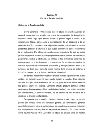 88
Capítulo IV
Fin de la Prueba Judicial
Objeto de la Prueba Judicial
Devis-Echandía (1995) señala que el objeto de prueba judicial, en
general, puede ser todo aquello que puede ser susceptible de demostración
histórica, como algo que existió, existe o puede llegar a existir y no
simplemente lógica, como sería la demostración de un silogismo o de un
principio filosófico; es decir, que objeto de prueba judicial son los hechos
presentes, pasados o futuros y lo que puede asimilarse a éstos: costumbre y
la ley extranjera. Por objeto de prueba debe entenderse lo que se puede
probar en general, aquello sobre que puede recaer la prueba; es una noción
puramente objetiva y abstracta, no limitada a los problemas concretos de
cada proceso, ni a los intereses o pretensiones de las diversas partes, de
idéntica aplicación en actividades procesales y extraprocesales, sean o no
jurídicas, es decir, que, como la noción misma de la prueba, se extiende a
todos los campos de la actividad científica e intelectual.
En sentido abstracto el objeto de prueba es todo aquello que se pueda
probar, en general sobre lo que puede recaer la prueba. Para algunos
autores, el objeto de la prueba son los hechos, para otros las afirmaciones de
las partes sobre los hechos. Carnelutti (1996) procuró conciliar ambas
posiciones, destacando un objeto mediato (los hechos) y un objeto inmediato
(las afirmaciones). Como se advierte, no es pacífica la idea de cuál es el
objeto de la prueba en el proceso.
Se aprecia que la noción objetiva y abstracta del objeto de prueba
puede ser tomada como un concepto general. Su formulación genérica
permite tener como cierta la existencia de tal o cual suceso cuando coinciden
los presupuestos que requiere su expresión en derecho. En consecuencia,
como apunta Palacio (1975), pueden ser objeto de prueba tanto los hechos
 