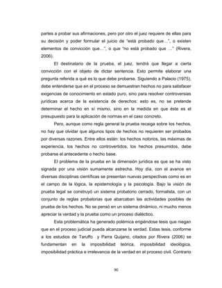 90
partes a probar sus afirmaciones, pero por otro el juez requiere de ellas para
su decisión y poder formular el juicio de “está probado que…”, o existen
elementos de convicción que…”, o que “no está probado que …” (Rivera,
2006).
El destinatario de la prueba, el juez, tendrá que llegar a cierta
convicción con el objeto de dictar sentencia. Esto permite elaborar una
pregunta referida a qué es lo que debe probarse. Siguiendo a Palacio (1975),
debe entenderse que en el proceso se demuestran hechos no para satisfacer
exigencias de conocimiento en estado puro, sino para resolver controversias
jurídicas acerca de la existencia de derechos: esto es, no se pretende
determinar el hecho en sí mismo, sino en la medida en que éste es el
presupuesto para la aplicación de normas en el caso concreto.
Pero, aunque como regla general la prueba recaiga sobre los hechos,
no hay que olvidar que algunos tipos de hechos no requieren ser probados
por diversas razones. Entre ellos están: los hechos notorios, las máximas de
experiencia, los hechos no controvertidos, los hechos presumidos, debe
probarse el antecedente o hecho base.
El problema de la prueba en la dimensión jurídica es que se ha visto
signada por una visión sumamente estrecha. Hoy día, con el avance en
diversas disciplinas científicas se presentan nuevas perspectivas como es en
el campo de la lógica, la epistemología y la psicología. Bajo la visión de
prueba legal se construyó un sistema probatorio cerrado, formalista, con un
conjunto de reglas probatorias que abarcaban las actividades posibles de
prueba de los hechos. No se pensó en un sistema dinámico, ni mucho menos
apreciar la verdad y la prueba como un proceso dialéctico.
Esta problemática ha generado polémica erigiéndose tesis que niegan
que en el proceso judicial pueda alcanzarse la verdad. Estas tesis, conforme
a los estudios de Taruffo y Parra Quijano, citados por Rivera (2006) se
fundamentan en la imposibilidad teórica, imposibilidad ideológica,
imposibilidad práctica e irrelevancia de la verdad en el proceso civil. Contrario
 