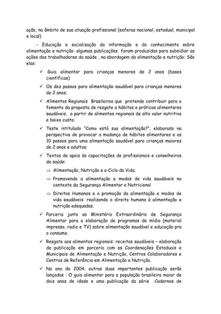 ação, no âmbito de sua atuação profissional (esferas nacional, estadual, municipal
e local)
- Educação e socialização da informação e do conhecimento sobre
alimentação e nutrição: algumas publicações foram produzidas para subsidiar as
ações dos trabalhadores da saúde , na abordagem da alimentação e nutrição: São
elas:
Guia alimentar para crianças menores de 2 anos (bases
científicas)
Os dez passos para alimentação saudável para crianças menores
de 2 anos;
Alimentos Regionais Brasileiros que pretende contribuir para o
fomento da proposta de resgate a hábitos e práticas alimentares
saudáveis, a partir de alimentos regionais de alto valor nutritivo
e baixo custo;
Teste intitulado “Como está sua alimentação?”, elaborado na
perspectiva de provocar a mudança de hábitos alimentares e os
10 passos para uma alimentação saudável para crianças maiores
de 2 anos e adultos;
Textos de apoio às capacitações de profissionais e conselheiros
de saúde:
⇒ Alimentação, Nutrição e o Ciclo da Vida;
⇒ Promovendo a alimentação e modos de vida saudáveis no
contexto da Segurança Alimentar e Nutricional
⇒ Direitos Humanos e a promoção da alimentação e modos de
vida saudáveis: realizando o direito humano à alimentação e
nutrição adequadas.
Parceria junto ao Ministério Extraordinário de Segurança
Alimentar para a elaboração de programas de mídia (material
impresso, radio e TV) sobre alimentação saudável e educação pra
o consumo.
Resgate aos alimentos regionais: receitas saudáveis – elaboração
de publicação em parceria com as Coordenações Estaduais e
Municipais de Alimentação e Nutrição, Centros Colaboradores e
Centros de Referência em Alimentação e Nutrição.
No ano de 2004, outras duas importantes publicação serão
lançadas : O guia alimentar para a população brasileira maior de
dois anos de idade e uma publicação da série Cadernos de
 