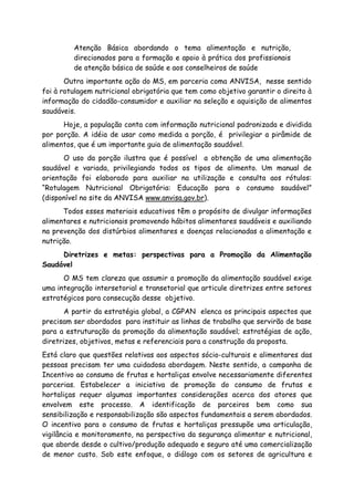 Atenção Básica abordando o tema alimentação e nutrição,
direcionados para a formação e apoio à prática dos profissionais
de atenção básica de saúde e aos conselheiros de saúde
Outra importante ação do MS, em parceria coma ANVISA, nesse sentido
foi à rotulagem nutricional obrigatória que tem como objetivo garantir o direito à
informação do cidadão-consumidor e auxiliar na seleção e aquisição de alimentos
saudáveis.
Hoje, a população conta com informação nutricional padronizada e dividida
por porção. A idéia de usar como medida a porção, é privilegiar a pirâmide de
alimentos, que é um importante guia de alimentação saudável.
O uso da porção ilustra que é possível a obtenção de uma alimentação
saudável e variada, privilegiando todos os tipos de alimento. Um manual de
orientação foi elaborado para auxiliar na utilização e consulta aos rótulos:
“Rotulagem Nutricional Obrigatória: Educação para o consumo saudável”
(disponível no site da ANVISA www.anvisa.gov.br).
Todos esses materiais educativos têm o propósito de divulgar informações
alimentares e nutricionais promovendo hábitos alimentares saudáveis e auxiliando
na prevenção dos distúrbios alimentares e doenças relacionadas a alimentação e
nutrição.
Diretrizes e metas: perspectivas para a Promoção da Alimentação
Saudável
O MS tem clareza que assumir a promoção da alimentação saudável exige
uma integração intersetorial e transetorial que articule diretrizes entre setores
estratégicos para consecução desse objetivo.
A partir da estratégia global, a CGPAN elenca os principais aspectos que
precisam ser abordados para instituir as linhas de trabalho que servirão de base
para a estruturação da promoção da alimentação saudável; estratégias de ação,
diretrizes, objetivos, metas e referenciais para a construção da proposta.
Está claro que questões relativas aos aspectos sócio-culturais e alimentares das
pessoas precisam ter uma cuidadosa abordagem. Neste sentido, a campanha de
Incentivo ao consumo de frutas e hortaliças envolve necessariamente diferentes
parcerias. Estabelecer a iniciativa de promoção do consumo de frutas e
hortaliças requer algumas importantes considerações acerca dos atores que
envolvem este processo. A identificação de parceiros bem como sua
sensibilização e responsabilização são aspectos fundamentais a serem abordados.
O incentivo para o consumo de frutas e hortaliças pressupõe uma articulação,
vigilância e monitoramento, na perspectiva da segurança alimentar e nutricional,
que aborde desde o cultivo/produção adequado e seguro até uma comercialização
de menor custo. Sob este enfoque, o diálogo com os setores de agricultura e
 