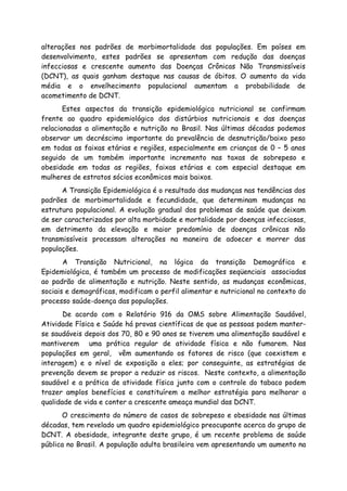alterações nos padrões de morbimortalidade das populações. Em países em
desenvolvimento, estes padrões se apresentam com redução das doenças
infecciosas e crescente aumento das Doenças Crônicas Não Transmissíveis
(DCNT), as quais ganham destaque nas causas de óbitos. O aumento da vida
média e o envelhecimento populacional aumentam a probabilidade de
acometimento de DCNT.
Estes aspectos da transição epidemiológica nutricional se confirmam
frente ao quadro epidemiológico dos distúrbios nutricionais e das doenças
relacionadas a alimentação e nutrição no Brasil. Nas últimas décadas podemos
observar um decréscimo importante da prevalência de desnutrição/baixo peso
em todas as faixas etárias e regiões, especialmente em crianças de 0 – 5 anos
seguido de um também importante incremento nas taxas de sobrepeso e
obesidade em todas as regiões, faixas etárias e com especial destaque em
mulheres de estratos sócios econômicos mais baixos.
A Transição Epidemiológica é o resultado das mudanças nas tendências dos
padrões de morbimortalidade e fecundidade, que determinam mudanças na
estrutura populacional. A evolução gradual dos problemas de saúde que deixam
de ser caracterizados por alta morbidade e mortalidade por doenças infecciosas,
em detrimento da elevação e maior predomínio de doenças crônicas não
transmissíveis processam alterações na maneira de adoecer e morrer das
populações.
A Transição Nutricional, na lógica da transição Demográfica e
Epidemiológica, é também um processo de modificações seqüenciais associadas
ao padrão de alimentação e nutrição. Neste sentido, as mudanças econômicas,
sociais e demográficas, modificam o perfil alimentar e nutricional no contexto do
processo saúde-doença das populações.
De acordo com o Relatório 916 da OMS sobre Alimentação Saudável,
Atividade Física e Saúde há provas científicas de que as pessoas podem manter-
se saudáveis depois dos 70, 80 e 90 anos se tiverem uma alimentação saudável e
mantiverem uma prática regular de atividade física e não fumarem. Nas
populações em geral, vêm aumentando os fatores de risco (que coexistem e
interagem) e o nível de exposição a eles; por conseguinte, as estratégias de
prevenção devem se propor a reduzir os riscos. Neste contexto, a alimentação
saudável e a prática de atividade física junto com o controle do tabaco podem
trazer amplos benefícios e constituírem a melhor estratégia para melhorar a
qualidade de vida e conter a crescente ameaça mundial das DCNT.
O crescimento do número de casos de sobrepeso e obesidade nas últimas
décadas, tem revelado um quadro epidemiológico preocupante acerca do grupo de
DCNT. A obesidade, integrante deste grupo, é um recente problema de saúde
pública no Brasil. A população adulta brasileira vem apresentando um aumento na
 