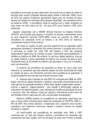 prevalência de excesso de peso importante. De acordo com os dados do inquérito
nacional mais recente (Pesquisa Nacional sobre Saúde e Nutrição, 1989), cerca
de 32% dos adultos brasileiros apresentam algum grau de excesso de peso,
destes 6,8 milhões de indivíduos (8%) possuem obesidade, com predomínio entre
as mulheres (70%). A prevalência ainda se acentua com a idade, atingindo um
valor maior na faixa etária de 45 – 54 anos (37% entre homens e 55% entre
mulheres).
Quando comparados com o ENDEF (Estudo Nacional da Despesa Familiar)
1974/75, uma situação preocupante é revelada: no período compreendido entre
os dois inquéritos nacionais (1975-1989), houve um aumento de 100% na
prevalência de obesidade entre os homens e de 70% entre as mulheres,
considerando todas as faixas etárias.
Em todas as regiões do país, parcelas significativas da população adulta
apresentam sobrepeso e obesidade. Em termos relativos, a situação mais crítica
é verificada na região Sul, onde 34% dos homens e 43% das mulheres
apresentaram algum grau de excesso de peso, totalizando aproximadamente, 5
milhões de adultos em 1989. No entanto, ao verificar dados absolutos, situa-se
na região Sudeste a maior quantidade de adultos com excesso de peso no país,
totalizando mais de 10 milhões de adultos com sobrepeso e cerca de 3 milhões e
meio com obesidade.
O aumento da prevalência da obesidade no Brasil se torna ainda mais
relevante, ao considerar que este aumento, apesar de estar distribuído em todas
as regiões do país e nos diferentes estratos sócio-econômicos da população, é
proporcionalmente mais elevado nas famílias de baixa renda.
A Pesquisa sobre Padrões de Vida (PPV) foi realizada pelo IBGE em 1997,
sendo restrita às regiões Nordeste e Sudeste, onde estão concentrados mais de
três quartos da população brasileira. Estas duas regiões ocupam pólos opostos –
inferior e superior, respectivamente – com relação à distribuição regional de
indicadores do desenvolvimento, como indicadores econômicos (produção de bens
e serviços, valor dos salários, renda per capita) e indicadores sociais (taxa de
mortalidade infantil, esperança de vida e escolaridade da população).
Monteiro (2000) analisou as prevalências de obesidade específicas por
sexo e faixa etária estimada pelos inquéritos realizados em 1974/75, 1989 e a
PPV de 1997. Para tornar possível a comparação com o inquérito mais recente,
considerou, nos inquéritos anteriores, apenas a amostra relativa às regiões
Nordeste e Sudeste.
As modificações nas prevalências da obesidade ente 1989 e 1997
revelaram que, no caso dos homens, embora a prevalência da obesidade siga
aumentando nas duas regiões, está em elevação de modo mais intenso na Região
 