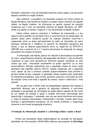 Nordeste, induzindo o risco de obesidade masculina, nesta região, a se aproximar
daquele existente na região Sudeste.
Nas mulheres, a prevalência da obesidade aumenta de forma notável na
Região Nordeste, mas mantém-se estável, ou mesmo tende a diminuir em algumas
idades, na Região Sudeste. As diferenças no padrão regional de evolução
evidenciam que o risco de obesidade feminina na Região Nordeste, em 1997,
tende a se igualar ou mesmo, a superar o risco da patologia na Região Sudeste.
Nesta análise, pode-se considerar o fenômeno da urbanização e o seu
impacto sobre padrões de atividade física e características da alimentação. Ao
analisar dados sobre tendência secular do consumo alimentar (restritos a
comparação entre as áreas metropolitanas do país), as alterações de maior
destaque referem-se à tendência ao aumento da densidade energética das
dietas, o que se observa especialmente entre os inquéritos de 1974/75 e
1987/88 com o aumento de 2 a 7 pontos percentuais na proporção da energia
procedente do consumo de lipídios.
A urbanização, sem dúvida, parece ter induzido à uma mudança nos padrões
de vida e comportamento alimentar das populações. No Brasil, o tipo de alimento
consumido na zona rural apresenta-se diferente daquele consumido na zona
urbana que está relacionado diretamente ao poder aquisitivo ou ao nível
socioeconômico. Estudos demonstram que a população urbana de baixa renda
apresenta uma ingestão calórica inferior, quando comparada com a população
rural, apesar de que a primeira consome proporcionalmente mais proteína e
gordura animal do que a segunda. A população urbana consome maior quantidade
de alimentos processados, como carnes, gorduras, açúcares e derivados do leite,
em relação à área rural onde a ingestão de cereais, raízes e tubérculos é mais
elevada.
Em um país como o Brasil onde as desigualdades regionais são imensas é
importante destacar que a garantia da segurança alimentar e nutricional
pressupõe a necessidade de estratégias de saúde pública capazes de dar conta
de um modelo de atenção à saúde e cuidado nutricional direcionados para
desnutrição e sobrepeso / obesidade, uma vez que estes distúrbios nutricionais
e, todas as doenças relacionadas a alimentação e nutrição, revelam duas faces,
diversas e aparentemente paradoxais, de um mesmo problema: a insegurança
alimentar e nutricional da população brasileira.
A Promoção da Alimentação Saudável e a Estratégia Global: mundo e Brasil
Frente aos alarmantes dados epdemiológicos de ascensão do sobrepeso/
obesidade, em nível mundial a OPAS/OMS elaborou uma proposta de Estratégia
 