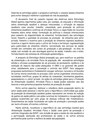 Inserida na estratégia global, a proposta é estimular o consumo desses alimentos
para evitar doenças e melhorar a qualidade de vida da população.
O documento final da consulta regional das Américas sobre Estratégia
Global apontou importantes ações como, por exemplo, de educação e informação
sobre alimentação saudável e doenças relacionadas, a utilização de espaços
saudáveis como escolas, trabalho, comunidade, para promoção de práticas
alimentares saudáveis e práticas de atividade física e a capacitação em recursos
humanos sobre estes temas; formulação de políticas e alianças internacionais
para aumento da disponibilidade de alimentos; fortalecimento das estratégias
locais; fomento a qualidade do processo de produção de alimentos pelo setor
privado; fomento e incentivo para a produção de alimentos regionais saudáveis;
incentivo e suporte técnico para o cultivo de frutas e hortaliças; regulamentação
para publicidade de alimentos infantis; reorientação dos serviços de saúde;
revisão dos conteúdos dos cursos de graduação e pós-graduação na área de
saúde com inclusão de uma abordagem positiva de saúde; trabalho com a mídia;
fortalecimento dos sistemas de informação epidemiológica.
A proposta da Estratégia Global pressupõe que, para modificar os padrões
de alimentação e de atividade física da população, são necessárias estratégias
sólidas e eficazes acompanhadas de um processo de permanente vigilância e de
avaliação de impacto das ações planejadas. A OMS e os governos não podem
atuar isoladamente para a prevenção e controle das DCNT. Para assegurar
progressos sustentáveis é fundamental conjugar esforços, recursos e atribuições
de outros atores envolvidos no processo como outros organismos internacionais,
sociedades científicas, grupos de defesa do consumidor, movimentos populares,
pesquisadores e o setor privado. As ações da estratégia global para a Promoção
da Alimentação Saudável, Atividade Física e Saúde podem subsidiar uma das
maiores e mais potentes propostas mundiais de promoção da saúde.
Entre outros aspectos, destacar a relevância desta proposição dentro do
setor saúde pode alavancar e alertar para a importância e efetividade que ações
de promoção da alimentação saudável podem representar em termos de redução
de gastos em saúde pública com ações curativas de tratamento e recuperação de
pessoas acometidas por este grupo de doenças crônicas não transmissíveis.
Investimentos em saúde focalizados em ações de promoção e prevenção podem
ser muito eficazes, eficientes e efetivos.
Neste sentido, reconhecer a importância de uma estratégia mundial para
Alimentação Saudável, Atividade Física e Saúde como parte da prevenção e
controle integrados das DCNT, com inclusão de apoio a modos de vida saudáveis e
a participação destacada dos profissionais de saúde e de outros setores
pertinentes pode auxiliar a melhora da saúde das populações.
 
