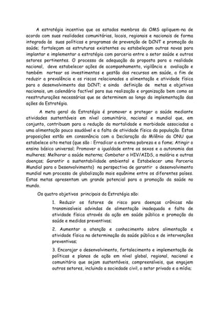 A estratégia incentiva que os estados membros da OMS apliquem-na de
acordo com suas realidades comunitárias, locais, regionais e nacionais de forma
integrada às suas políticas e programas de prevenção de DCNT e promoção da
saúde; fortaleçam as estruturas existentes ou estabeleçam outras novas para
implantar e implementar a estratégia com parceria entre o setor saúde e outros
setores pertinentes. O processo de adequação da proposta para a realidade
nacional, deve estabelecer ações de acompanhamento, vigilância e avaliação e
também nortear os investimentos e gestão dos recursos em saúde, a fim de
reduzir a prevalência e os riscos relacionados a alimentação e atividade física
para o desenvolvimento das DCNT; e ainda definição de metas e objetivos
nacionais, um calendário factível para sua realização e organização bem como as
reestruturações necessárias que se determinem ao longo da implementação das
ações da Estratégia.
A meta geral da Estratégia é promover e proteger a saúde mediante
atividades sustentáveis em nível comunitário, nacional e mundial que, em
conjunto, contribuam para a redução da mortalidade e morbidade associadas a
uma alimentação pouco saudável e a falta de atividade física da população. Estas
proposições estão em consonância com a Declaração do Milênio da ONU que
estabelece oito metas (que são : Erradicar a extrema pobreza e a fome; Atingir o
ensino básico universal; Promover a igualdade entre os sexos e a autonomia das
mulheres; Melhorar a saúde materna; Combater o HIV/AIDS, a malária e outras
doenças; Garantir a sustentabilidade ambiental e Estabelecer uma Parceria
Mundial para o Desenvolvimento) na perspectiva de garantir o desenvolvimento
mundial num processo de globalização mais equânime entre os diferentes países.
Estas metas apresentam um grande potencial para a promoção da saúde no
mundo.
Os quatro objetivos principais da Estratégia são:
1. Reduzir os fatores de risco para doenças crônicas não
transmissíveis advindas de alimentação inadequada e falta de
atividade física através da ação em saúde pública e promoção da
saúde e medidas preventivas;
2. Aumentar a atenção e conhecimento sobre alimentação e
atividade física na determinação da saúde pública e de intervenções
preventivas;
3. Encorajar o desenvolvimento, fortalecimento e implementação de
políticas e planos de ação em nível global, regional, nacional e
comunitário que sejam sustentáveis, compreensíveis, que engajem
outros setores, incluindo a sociedade civil, o setor privado e a mídia;
 