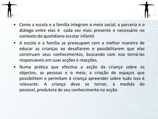 A autonomia só é real quando a criança é segura no agir. A segurança só acontece quando ela deixa de ser dependente de um adulto. É o adulto a orienta para que ela tenha uma autonomia mais tarde. É quase irreal falar em autonomia se os adultos não as deixam experimentar e viver situações de desafios, de busca, de criação, de segurança e insegurança. Os pais, educadoras e auxiliares devem gradualmente promover tais situações que as levem a ser autónomas. 