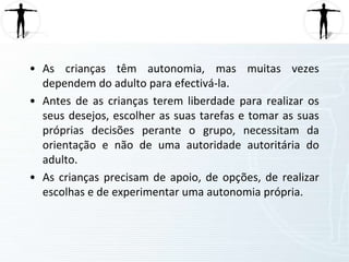 Antes de as crianças terem liberdade para realizar os seus desejos, escolher as suas tarefas e tomar as suas próprias decisões perante o grupo, necessitam da orientação e não de uma autoridade autoritária do adulto. 