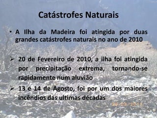 Catástrofes Naturais
• A Ilha da Madeira foi atingida por duas
  grandes catástrofes naturais no ano de 2010

 20 de Fevereiro de 2010, a ilha foi atingida
  por precipitação extrema, tornando-se
  rapidamente num aluvião
 13 e 14 de Agosto, foi por um dos maiores
  incêndios das ultimas décadas
 