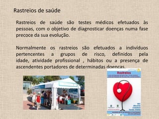Rastreios de saúde
Rastreios de saúde são testes médicos efetuados às
pessoas, com o objetivo de diagnosticar doenças numa fase
precoce da sua evolução.

Normalmente os rastreios são efetuados a indivíduos
pertencentes a grupos de risco, definidos pela
idade, atividade profissional , hábitos ou a presença de
ascendentes portadores de determinadas doenças.
 