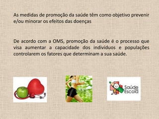 As medidas de promoção da saúde têm como objetivo prevenir
e/ou minorar os efeitos das doenças


De acordo com a OMS, promoção da saúde é o processo que
visa aumentar a capacidade dos indivíduos e populações
controlarem os fatores que determinam a sua saúde.
 