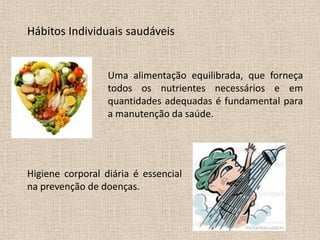 Hábitos Individuais saudáveis


                  Uma alimentação equilibrada, que forneça
                  todos os nutrientes necessários e em
                  quantidades adequadas é fundamental para
                  a manutenção da saúde.




Higiene corporal diária é essencial
na prevenção de doenças.
 