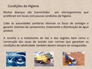 Condições de Higiene
Muitas doenças são transmitidas        por microrganismos que
proliferam em locais com poucas condições de higiene.

Cabe às autoridades sanitárias eliminar os focos de contágio e
garantir sistemas de saneamento, tratamento e distribuição de água
potável.

A recolha e o tratamento de lixo e dos esgotos bem como a
construção das casas de acordo com normas que garantam as
condições de salubridade também devem sempre ser asseguradas.
 