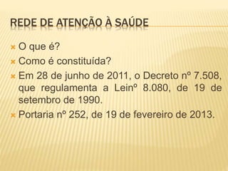 REDE DE ATENÇÃO À SAÚDE
 O que é?
 Como é constituída?
 Em 28 de junho de 2011, o Decreto nº 7.508,
que regulamenta a Leinº 8.080, de 19 de
setembro de 1990.
 Portaria nº 252, de 19 de fevereiro de 2013.
 
