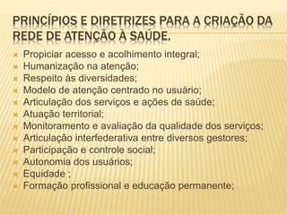 PRINCÍPIOS E DIRETRIZES PARA A CRIAÇÃO DA
REDE DE ATENÇÃO À SAÚDE.
 Propiciar acesso e acolhimento integral;
 Humanização na atenção;
 Respeito às diversidades;
 Modelo de atenção centrado no usuário;
 Articulação dos serviços e ações de saúde;
 Atuação territorial;
 Monitoramento e avaliação da qualidade dos serviços;
 Articulação interfederativa entre diversos gestores;
 Participação e controle social;
 Autonomia dos usuários;
 Equidade ;
 Formação profissional e educação permanente;
 