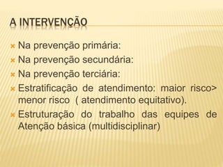 A INTERVENÇÃO
 Na prevenção primária:
 Na prevenção secundária:
 Na prevenção terciária:
 Estratificação de atendimento: maior risco>
menor risco ( atendimento equitativo).
 Estruturação do trabalho das equipes de
Atenção básica (multidisciplinar)
 