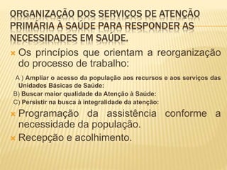 ORGANIZAÇÃO DOS SERVIÇOS DE ATENÇÃO
PRIMÁRIA À SAÚDE PARA RESPONDER AS
NECESSIDADES EM SAÚDE.
 Os princípios que orientam a reorganização
do processo de trabalho:
A ) Ampliar o acesso da população aos recursos e aos serviços das
Unidades Básicas de Saúde:
B) Buscar maior qualidade da Atenção à Saúde:
C) Persistir na busca à integralidade da atenção:
 Programação da assistência conforme a
necessidade da população.
 Recepção e acolhimento.
 