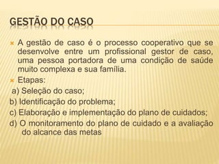 GESTÃO DO CASO
 A gestão de caso é o processo cooperativo que se
desenvolve entre um profissional gestor de caso,
uma pessoa portadora de uma condição de saúde
muito complexa e sua família.
 Etapas:
a) Seleção do caso;
b) Identificação do problema;
c) Elaboração e implementação do plano de cuidados;
d) O monitoramento do plano de cuidado e a avaliação
do alcance das metas
 