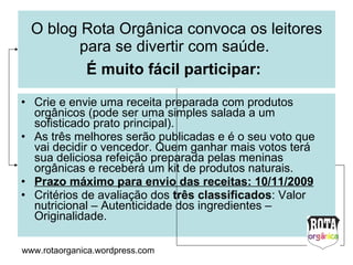 O blog Rota Orgânica convoca os leitores para se divertir com saúde.  É muito fácil participar:   Crie e envie (rotaorganica@hotmail.com) uma receita preparada com produtos orgânicos (pode ser uma simples salada ou um sofisticado prato principal).  As três melhores serão publicadas e é o seu voto que vai decidir o vencedor. Quem ganhar mais votos terá sua deliciosa refeição preparada pelas meninas orgânicas e receberá um kit de produtos naturais. Prazo máximo para o envio das receitas: 10/11/2009 Critérios de avaliação dos  três classificados : Valor nutricional – Autenticidade dos ingredientes – Originalidade. www.rotaorganica.wordpress.com 