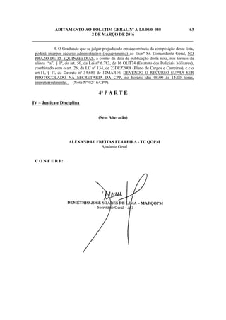 ADITAMENTO AO BOLETIM GERAL Nº A 1.0.00.0 040 63
2 DE MARÇO DE 2016
_____________________________________________________________________________
4. O Graduado que se julgar prejudicado em decorrência da composição desta lista,
poderá interpor recurso administrativo (requerimento) ao Exmº Sr. Comandante Geral, NO
PRAZO DE 15 (QUINZE) DIAS, a contar da data de publicação desta nota, nos termos da
alínea “a”, § 1º, do art. 50, da Lei nº 6.783, de 16 OUT74 (Estatuto dos Policiais Militares),
combinado com o art. 26, da LC nº 134, de 23DEZ2008 (Plano de Cargos e Carreiras), c.c o
art.11, § 1º, do Decreto nº 34.681 de 12MAR10, DEVENDO O RECURSO SUPRA SER
PROTOCOLADO NA SECRETARIA DA CPP, no horário das 08:00 às 15:00 horas,
impreterivelmente; (Nota Nº 02/16/CPP).
4ª P A R T E
IV – Justiça e Disciplina
(Sem Alteração)
ALEXANDRE FREITAS FERREIRA - TC QOPM
Ajudante Geral
C O N F E R E:
 