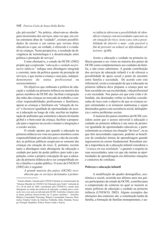 142 Patrícia Carla de Souza Della Barba

ção pré-escolar”. Na prática, observam-se aborda-                                ra infância oferecem a possibilidade de iden-
gens incoerentes dos serviços, uma vez que, em cer-                              tificar crianças com necessidades especiais ou
tas estruturas ditas de “cuidado”, existem possibili-                            em situação de risco; neste caso, tem a possi-
dades de ensino e em outras que seriam ditas                                     bilidade de intervir o mais cedo possível a
educativas o que, na verdade, é oferecido é o cuida-                             fim de prevenir ou reduzir as dificuldades ul-
do às crianças. Nesta perspectiva, o resultado da di-                            teriores. (p.60).
vergência de terminologia é a desarticulação entre
política e prestação de serviço3.                                                 Assim a educação e cuidado na primeira in-
        Como alternativa, o estudo da OCDE (2002)                          fância passam a ser vistos na maioria dos países da
propõe que a expressão “educação e cuidado na pri-                         OCDE como complementares aos cuidados da famí-
meira infância” indique uma abordagem integrada                            lia, e não como substitutos. A grande contribuição
e coerente, tanto da política quanto da prestação de                       dos serviços de educação infantil é a de oferecer a
serviços, e que inclua a criança e seus pais, indepen-                     possibilidade de apoio social e ponto de encontro
dentemente do status profissional ou                                       entre família e sociedade. De acordo com este
socioeconômico.                                                            referencial, existe a concepção de que a educação na
        Os objetivos que embasam a política de edu-                        primeira infância deve preparar a criança para ser
cação e cuidado na primeira infância na maioria dos                        bem sucedida em sua escolaridade, vida profissional
países membros da OCDE são: facilitar a integração                         e em sociedade. Nos países em que esta visão é di-
das mães das crianças no mercado de trabalho e con-                        fundida, são destinadas verbas às famílias conside-
ciliar responsabilidades profissionais e familiares;                       radas de risco com o objetivo de que as crianças se-
apoiar as crianças e familiares em “situação de ris-                       jam estimuladas a se tornarem autônomas e sejam
co” e favorecer igualdade de oportunidades de aces-                        diminuídos gastos com assistência social, delinqüên-
so à educação ao longo da vida; auxiliar na implan-                        cia e outros problemas sociais.
tação de ambientes que estimulem o desenvolvimento                                A maioria dos países membros da OCDE con-
global e o bem-estar da criança; facilitar a prepara-                      sidera assim que o acesso universal à educação e
ção para o ingresso na escola e manter a integração e                      cuidado na primeira infância é um meio de promo-
a coesão sociais.                                                          ver igualdade de oportunidades educativas; e parti-
        O estudo aponta que quando a educação na                           cularmente as crianças em situação “de risco”, ou as
primeira infância era vista nos países membros como                        que têm necessidades especiais, poderão se benefi-
responsabilidade privada (dos pais e não da socieda-                       ciar de condições ótimas de aprendizagem quando
de), as políticas públicas ocupavam-se somente das                         ingressarem no ensino fundamental. Ressaltam ain-
crianças em situação de risco. É, portanto, recente                        da a importância de a educação infantil considerar a
tanto a abordagem mais abrangente da educação e                            “criança em sua totalidade” e garantir o respeito às
cuidado por parte do poder público para toda a po-                         suas necessidades, uma vez que são muitas as opor-
pulação, como a própria concepção de que a educa-                          tunidades de aprendizagem em diferentes situações
ção da primeira infância deve ser compartilhada en-                        e contextos do cotidiano.
tre a família e o poder público. O texto da UNESCO
(2002) diz o seguinte:                                                     Pobreza e educação infantil
        A grande maioria dos países (OCDE) reco-
        nhecem que os serviços destinados à primei-                               A modificação do quadro demográfico, eco-
                                                                           nômico e social, ocorrida nos últimos anos nos paí-
3
  Estudo editado e lançado pela UNESCO durante as comemorações da          ses participantes do estudo da OCDE, contribui para
“Semana Mundial da UNESCO de Educação para Todos” realizada de
22 a 26 de abril de 2002, considerado pela UNESCO o estudo mais
                                                                           a compreensão do contexto no qual se inserem as
abrangente no campo das políticas de educação e cuidado para a crian-      atuais políticas de educação e cuidado na primeira
ça de zero a seis anos já realizado pela OCDE. Estabelece relações entre   infância (UNESCO, 2002). Alguns exemplos das
as atuais políticas desenvolvidas em 12 países membros – Austrália,
Bélgica Comunidade Flamenga, Bélgica Comunidade Francesa, Dina-            alterações dos contextos são: a constituição tardia da
marca, Estados Unidos da América, Finlândia, Itália, Holanda, Norue-       família, a formação de famílias monoparentais, o au-
ga, Portugal, República Tcheca, Reino Unido e Suécia.
 