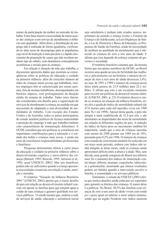 Promoção da saúde e educação infantil 143

mento da participação da mulher no mercado de tra-         seja satisfatória e tenham sido criados marcos im-
balho. Estes fatos trazem a necessidade de maior aces-     portantes de atenção à criança (como o Estatuto da
so das crianças a um serviço de atendimento à infân-       Criança e do Adolescente, as Leis Orgânicas de Saú-
cia com qualidade. Além disso, a distribuição de em-       de, a Lei de Diretrizes e Bases da Educação, os Pro-
prego não é realizada de forma igualitária, verifican-     gramas de Saúde da Família), ainda há necessidade
do-se altas taxas de desemprego para as populações         de melhora na qualidade do atendimento que é ofe-
cujo nível de instrução é mais precário e o rápido cres-   recido às crianças de zero a seis anos de idade. E
cimento da proporção de casais que não recebem ne-         afirma que esta depende do esforço conjunto de go-
nhum tipo de salário, com dramáticas conseqüências         vernos e sociedade.
econômicas e sociais para as crianças.                             O relatório brasileiro constata que, da mesma
       Em relação à situação da mãe que trabalha, o        forma que nos países membros da OCDE, no Brasil
documento apresenta dados que mostram as conse-            ocorreu uma queda na taxa de fertilidade das mulhe-
qüências sobre as políticas de educação e cuidado          res e, pela primeira vez na história, o número de cri-
na primeira infância: além do crescente número de          anças de zero a seis anos de idade decresceu 3,4%,
mães de crianças muito jovens que trabalham, mui-          ou seja, de 1991 a 1999 o número de crianças nessa
tos empregos têm se caracterizado por serem sazo-          faixa etária passou de 23,9 milhões para 23,1 mi-
nais, fora de normas trabalhistas, desempenhados em        lhões. E afirma que este é um excelente momento
horários atípicos, com prolongamento da duração            para investir em políticas de desenvolvimento infan-
média da semana de trabalho. Todos estes fatores           til. (UNICEF, 2001, p. 23). O relatório descreve ain-
são considerados um desafio para a organização de          da os avanços na situação da infância brasileira, en-
serviços de atendimento à criança, na medida em que        tre eles a queda do índice de mortalidade infantil (de
necessitam de adaptação a esta diversidade de mo-          47,8 mortes para cada mil nascidos vivos em 1990
dalidades de trabalho. Com exceção dos Estados             para 36,1 em 1998). Apesar desta queda, o país não
Unidos e da Austrália, todos os países participantes       atingiu a meta estabelecida de 31,9 por mil, e são
do estudo mantêm políticas de licença maternidade          alarmantes as disparidades das taxas de mortalidade
e proteção do emprego à mãe que trabalha (embora           em relação às diferentes regiões do país. A redução
com características de remuneração diferentes). A          do índice de baixo peso ao nascimento também foi
OCDE considera que tais políticas se constituem em         importante, sendo que a taxa de crianças nascidas
importantes contribuições para a educação e o cui-         com menos de 2500 gramas em 1989 era de 10%,
dado dos bebês e crianças mais novas, e ainda um           passando para 9,2% em 1996. O número de crianças
meio de conciliarem responsabilidades profissionais        com retardo de crescimento também foi reduzido em
e familiares.                                              um terço neste período, embora este índice não te-
       Pesquisas demonstram efeitos a curto prazo          nha atingido as áreas rurais, onde as crianças ainda
da educação e cuidado na primeira infância sobre o         apresentam déficits entre a altura e a idade. Mas, sem
desenvolvimento cognitivo e sócio-afetivo das cri-         dúvida, uma grande conquista do Brasil nos últimos
anças (Barnett, 1995; Boocok, 1995; Jarousse et al.,       anos foi o aumento dos índices de imunização con-
1992, apud UNESCO, 2002). Mas tais benefícios              tra tétano, difteria, sarampo, coqueluche, tuberculo-
podem não ser suficientes quando a criança apresen-        se e poliomielite, mostrando que ótimos resultados
ta necessidades essenciais em relação à saúde, nutri-      podem ser obtidos quando a intervenção envolve a
ção e moradia.                                             família, a comunidade e os serviços públicos.
       O relatório “Situação da Infância Brasileira                Entretanto, o estudo da UNICEF (2001) aler-
2001” (UNICEF, 2001) aponta que o maior desafio            ta que muitos desafios ainda estão por ser superados
do país em relação ao desenvolvimento infantil con-        para garantir os direitos das crianças. O maior deles
siste em apoiar as famílias para que estejam aptas a       é a pobreza. No Brasil, 30,5% das famílias com cri-
cuidar de suas crianças e garantir qualidade nos ser-      anças de zero a seis anos de idade vivem com renda
viços públicos. O estudo mostra que, embora a rede         per capita igual ou inferior a meio salário mínimo,
de serviços de saúde, educação e assistência social        sendo que na região Nordeste este índice aumenta
 