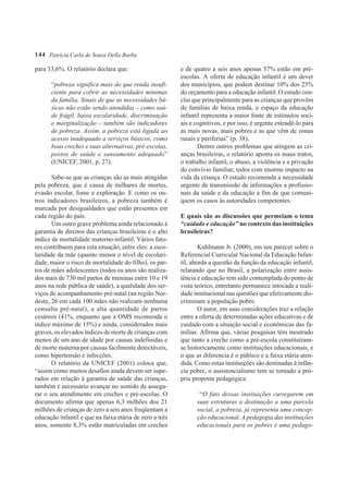144 Patrícia Carla de Souza Della Barba

para 53,6%. O relatório declara que:                     e de quatro a seis anos apenas 57% estão em pré-
                                                         escolas. A oferta de educação infantil é um dever
      “pobreza significa mais do que renda insufi-       dos municípios, que podem destinar 10% dos 25%
      ciente para cobrir as necessidades mínimas         do orçamento para a educação infantil. O estudo con-
      da família. Sinais de que as necessidades bá-      clui que principalmente para as crianças que provêm
      sicas não estão sendo atendidas – como saú-        de famílias de baixa renda, o espaço da educação
      de frágil, baixa escolaridade, discriminação       infantil representa a maior fonte de estímulos soci-
      e marginalização – também são indicadores          ais e cognitivos, e por isso, é urgente estendê-lo para
      de pobreza. Assim, a pobreza está ligada ao        as mais novas, mais pobres e as que vêm de zonas
      acesso inadequado a serviços básicos, como         rurais e periferias” (p. 38).
      boas creches e suas alternativas, pré-escolas,            Dentre outros problemas que atingem as cri-
      postos de saúde e saneamento adequado”             anças brasileiras, o relatório aponta os maus tratos,
      (UNICEF, 2001, p. 27).                             o trabalho infantil, o abuso, a violência e a privação
                                                         do convívio familiar, todos com enorme impacto na
       Sabe-se que as crianças são as mais atingidas     vida da criança. O estudo recomenda a necessidade
pela pobreza, que é causa de milhares de mortes,         urgente de transmissão de informações a profissio-
evasão escolar, fome e exploração. E como os ou-         nais da saúde e da educação a fim de que comuni-
tros indicadores brasileiros, a pobreza também é         quem os casos às autoridades competentes.
marcada por desigualdades que estão presentes em
cada região do país.                                     E quais são as discussões que permeiam o tema
       Um outro grave problema ainda relacionado à       “cuidado e educação” no contexto das instituições
garantia de direitos das crianças brasileiras é o alto   brasileiras?
índice de mortalidade materno-infantil. Vários fato-
res contribuem para esta situação, entre eles: a esco-           Kuhlmann Jr. (2000), em seu parecer sobre o
laridade da mãe (quanto menor o nível de escolari-       Referencial Curricular Nacional da Educação Infan-
dade, maior o risco de mortalidade do filho), os par-    til, aborda a questão da função da educação infantil,
tos de mães adolescentes (todos os anos são realiza-     relatando que no Brasil, a polarização entre assis-
dos mais de 730 mil partos de meninas entre 10 e 19      tência e educação tem sido contemplada do ponto de
anos na rede pública de saúde), a qualidade dos ser-     vista teórico, entretanto permanece intocada a reali-
viços de acompanhamento pré-natal (na região Nor-        dade institucional nas questões que efetivamente dis-
deste, 26 em cada 100 mães não realizam nenhuma          criminam a população pobre.
consulta pré-natal), a alta quantidade de partos                 O autor, em suas considerações traz a relação
cesáreos (41%, enquanto que a OMS recomenda o            entre a oferta de determinadas ações educativas e de
índice máximo de 15%) e ainda, considerados mais         cuidado com a situação social e econômicas das fa-
graves, os elevados índices de morte de crianças com     mílias. Afirma que, várias pesquisas têm mostrado
menos de um ano de idade por causas indefinidas e        que tanto a creche como a pré-escola constituíram-
de morte materna por causas facilmente detectáveis,      se historicamente como instituições educacionais, e
como hipertensão e infecções.                            o que as diferencia é o público e a faixa etária aten-
       O relatório da UNICEF (2001) coloca que,          dida. Como estas instituições são destinadas à infân-
“assim como muitos desafios ainda devem ser supe-        cia pobre, o assistencialismo tem se tornado a pró-
rados em relação à garantia de saúde das crianças,       pria proposta pedagógica:
também é necessário avançar no sentido de assegu-
rar o seu atendimento em creches e pré-escolas. O               “O fato dessas instituições carregarem em
documento afirma que apenas 6,3 milhões dos 21                 suas estruturas a destinação a uma parcela
milhões de crianças de zero a seis anos freqüentam a           social, a pobreza, já representa uma concep-
educação infantil e que na faixa etária de zero a três         ção educacional. A pedagogia das instituições
anos, somente 8,3% estão matriculadas em creches               educacionais para os pobres é uma pedago-
 