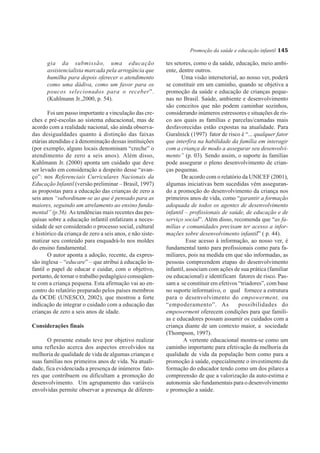Promoção da saúde e educação infantil 145

      gia da submissão, uma educação                       tes setores, como o da saúde, educação, meio ambi-
      assistencialista marcada pela arrogância que         ente, dentre outros.
      humilha para depois oferecer o atendimento                  Uma visão intersetorial, ao nosso ver, poderá
      como uma dádiva, como um favor para os               se constituir em um caminho, quando se objetiva a
      poucos selecionados para o receber”.                 promoção da saúde e educação de crianças peque-
      (Kuhlmann Jr.,2000, p. 54).                          nas no Brasil. Saúde, ambiente e desenvolvimento
                                                           são conceitos que não podem caminhar sozinhos,
       Foi um passo importante a vinculação das cre-       considerando inúmeros estressores e situações de ris-
ches e pré-escolas ao sistema educacional, mas de          co aos quais as famílias e parcelas/camadas mais
acordo com a realidade nacional, são ainda observa-        desfavorecidas estão expostas na atualidade. Para
das desigualdades quanto à distinção das faixas            Guralnick (1997) fator de risco é “... qualquer fator
etárias atendidas e à denominação dessas instituições      que interfira na habilidade da família em interagir
(por exemplo, alguns locais denominam “creche” o           com a criança de modo a assegurar seu desenvolvi-
atendimento de zero a seis anos). Além disso,              mento” (p. 03). Sendo assim, o suporte às famílias
Kuhlmann Jr. (2000) aponta um cuidado que deve             pode assegurar o pleno desenvolvimento de crian-
ser levado em consideração a despeito desse “avan-         ças pequenas.
ço”: nos Referenciais Curriculares Nacionais da                   De acordo com o relatório da UNICEF (2001),
Educação Infantil (versão preliminar – Brasil, 1997)       algumas iniciativas bem sucedidas vêm asseguran-
as propostas para a educação das crianças de zero a        do a promoção do desenvolvimento da criança nos
seis anos “subordinam-se ao que é pensado para as          primeiros anos de vida, como “garantir a formação
maiores, seguindo um atrelamento ao ensino funda-          adequada de todos os agentes de desenvolvimento
mental” (p.56). As tendências mais recentes das pes-       infantil – profissionais de saúde, de educação e de
quisas sobre a educação infantil enfatizam a neces-        serviço social”. Além disso, recomenda que “as fa-
sidade de ser considerado o processo social, cultural      mílias e comunidades precisam ter acesso a infor-
e histórico da criança de zero a seis anos, e não siste-   mações sobre desenvolvimento infantil” ( p. 44).
matizar seu conteúdo para enquadrá-lo nos moldes                     Esse acesso à informação, ao nosso ver, é
do ensino fundamental.                                     fundamental tanto para profissionais como para fa-
       O autor aponta a adoção, recente, da expres-        miliares, pois na medida em que são informadas, as
são inglesa – “educare” – que atribui à educação in-       pessoas compreendem etapas do desenvolvimento
fantil o papel de educar e cuidar, com o objetivo,         infantil, associam com ações de sua prática (familiar
portanto, de tornar o trabalho pedagógico conseqüen-       ou educacional) e identificam fatores de risco. Pas-
te com a criança pequena. Esta afirmação vai ao en-        sam a se constituir em efetivos “triadores”, com base
contro do relatório preparado pelos países membros         no suporte informativo, o qual fornece a estrutura
da OCDE (UNESCO, 2002), que mostrou a forte                para o desenvolvimento do empowerment, ou
indicação de integrar o cuidado com a educação das         “empoderamento”. As             possibilidades do
crianças de zero a seis anos de idade.                     empowerment oferecem condições para que famíli-
                                                           as e educadores possam assumir os cuidados com a
Considerações finais                                       criança diante de um contexto maior, a sociedade
                                                           (Thompson, 1997).
       O presente estudo teve por objetivo realizar                A vertente educacional mostra-se como um
uma reflexão acerca dos aspectos envolvidos na             caminho importante para efetivação da melhoria da
melhoria de qualidade de vida de algumas crianças e        qualidade de vida da população bem como para a
suas famílias nos primeiros anos de vida. Na atuali-       promoção à saúde, especialmente o investimento da
dade, fica evidenciada a presença de inúmeros fato-        formação do educador tendo como um dos pilares a
res que contribuem ou dificultam a promoção do             compreensão de que a valorização da auto-estima e
desenvolvimento. Um agrupamento das variáveis              autonomia são fundamentais para o desenvolvimento
envolvidas permite observar a presença de diferen-         e promoção a saúde.
 