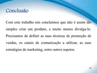 Conclusão
Com este trabalho nós concluímos que não é assim tão
simples criar um produto, e muito menos divulga-lo.
Precisamos de definir as suas técnicas de promoção de
vendas, os canais de comunicação a utilizar, as suas
estratégias de marketing, entre outros aspetos.
10
 
