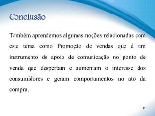 Conclusão
Também aprendemos algumas noções relacionadas com
este tema como Promoção de vendas que é um
instrumento de apoio de comunicação no ponto de
venda que despertam e aumentam o interesse dos
consumidores e geram comportamentos no ato da
compra.
11
 