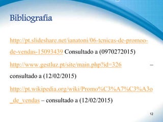 Bibliografia
http://pt.slideshare.net/ianatoni/06-tcnicas-de-promoo-
de-vendas-15093439 Consultado a (0970272015)
http://www.gestluz.pt/site/main.php?id=326 –
consultado a (12/02/2015)
http://pt.wikipedia.org/wiki/Promo%C3%A7%C3%A3o
_de_vendas – consultado a (12/02/2015)
12
 