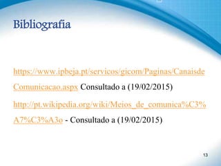 Bibliografia
https://www.ipbeja.pt/servicos/gicom/Paginas/Canaisde
Comunicacao.aspx Consultado a (19/02/2015)
http://pt.wikipedia.org/wiki/Meios_de_comunica%C3%
A7%C3%A3o - Consultado a (19/02/2015)
13
 