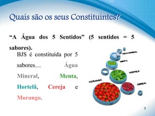Quais são os seus Constituintes?
“A Água dos 5 Sentidos” (5 sentidos = 5
sabores).
3
BJS é constituída por 5
sabores… Água
Mineral, Menta,
Hortelã, Cereja e
Morango.
 