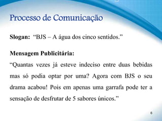 Processo de Comunicação
Slogan: “BJS – A água dos cinco sentidos.”
Mensagem Publicitária:
“Quantas vezes já esteve indeciso entre duas bebidas
mas só podia optar por uma? Agora com BJS o seu
drama acabou! Pois em apenas uma garrafa pode ter a
sensação de desfrutar de 5 sabores únicos.”
6
 