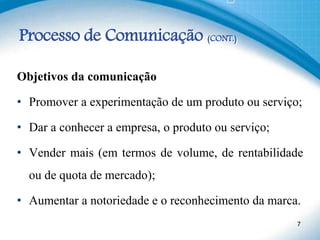 Processo de Comunicação (CONT.)
Objetivos da comunicação
• Promover a experimentação de um produto ou serviço;
• Dar a conhecer a empresa, o produto ou serviço;
• Vender mais (em termos de volume, de rentabilidade
ou de quota de mercado);
• Aumentar a notoriedade e o reconhecimento da marca.
7
 
