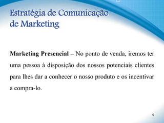 Estratégia de Comunicação
de Marketing
Marketing Presencial – No ponto de venda, iremos ter
uma pessoa à disposição dos nossos potenciais clientes
para lhes dar a conhecer o nosso produto e os incentivar
a compra-lo.
9
 