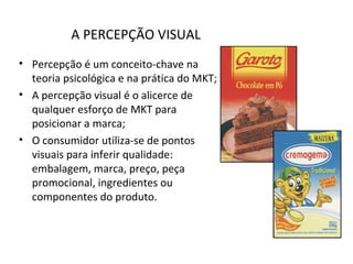 A PERCEPÇÃO VISUAL
• Percepção é um conceito-chave na
teoria psicológica e na prática do MKT;
• A percepção visual é o alicerce de
qualquer esforço de MKT para
posicionar a marca;
• O consumidor utiliza-se de pontos
visuais para inferir qualidade:
embalagem, marca, preço, peça
promocional, ingredientes ou
componentes do produto.
 