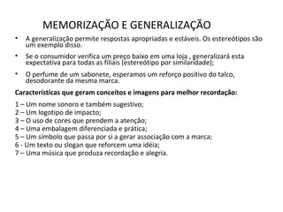 MEMORIZAÇÃO E GENERALIZAÇÃO
• A generalização permite respostas apropriadas e estáveis. Os estereótipos são
um exemplo disso.
• Se o consumidor verifica um preço baixo em uma loja , generalizará esta
expectativa para todas as filiais (estereótipo por similaridade);
• O perfume de um sabonete, esperamos um reforço positivo do talco,
desodorante da mesma marca.
Características que geram conceitos e imagens para melhor recordação:
1 – Um nome sonoro e também sugestivo;
2 – Um logotipo de impacto;
3 – O uso de cores que prendem a atenção;
4 – Uma embalagem diferenciada e prática;
5 – Um símbolo que passa por si a gerar associação com a marca;
6 - Um texto ou slogan que reforcem uma idéia;
7 – Uma música que produza recordação e alegria.
 