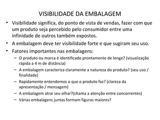 VISIBILIDADE DA EMBALAGEM
• Visibilidade significa, do ponto de vista de vendas, fazer com que
um produto seja percebido pelo consumidor entre uma
infinidade de outros também expostos.
• A embalagem deve ter visibilidade forte e que sugiram seu uso.
• Fatores importantes nas embalagens:
– O produto ou marca é identificado prontamente de longe? (visualização
rápida a 4 m de distância)
– A embalagem caracteriza claramente a natureza do produto? (seu uso /
finalidade)
– Rapidamente entendemos o que o produto faz? (clareza da
apresentação / mensagem)
– A embalagem atrai seu olhar?(chama a atenção entre concorrentes)
– Várias embalagens juntas formam figuras maiores?
 