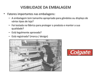 VISIBILIDADE DA EMBALAGEM
• Fatores importantes nas embalagens:
– A embalagem tem tamanho apropriado para gôndolas ou displays de
vários tipos de loja?
– Foi testada na fábrica para proteger o produto e manter a sua
qualidade?
– Está legalmente aprovada?
– Está registrada? (marca / design)
 