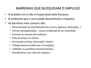 BARREIRAS QUE BLOQUEIAM O IMPULSO
• O produto em si não é responsável pelo fracasso;
• O ambiente que o cerca pode desestimular o impulso;
• As barreiras mais comuns são:
– Má localização da loja (fachada feia, escura, degraus, obstruções...)
– Vitrines desorganizadas – visual complicado de ser entendido;
– Escassez ou excesso de produtos;
– Falta de preços na vitrine;
– Arrumação confusa, decoração “morta”;
– Tráfego excessivo (dificulta a circulação);
– Tablóides ou panfletos desestimulantes;
– Atendimento ruim, falta de simpatia...
 