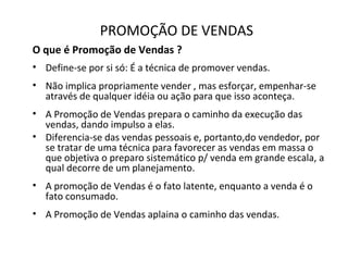 PROMOÇÃO DE VENDAS
O que é Promoção de Vendas ?
• Define-se por si só: É a técnica de promover vendas.
• Não implica propriamente vender , mas esforçar, empenhar-se
através de qualquer idéia ou ação para que isso aconteça.
• A Promoção de Vendas prepara o caminho da execução das
vendas, dando impulso a elas.
• Diferencia-se das vendas pessoais e, portanto,do vendedor, por
se tratar de uma técnica para favorecer as vendas em massa o
que objetiva o preparo sistemático p/ venda em grande escala, a
qual decorre de um planejamento.
• A promoção de Vendas é o fato latente, enquanto a venda é o
fato consumado.
• A Promoção de Vendas aplaina o caminho das vendas.
 