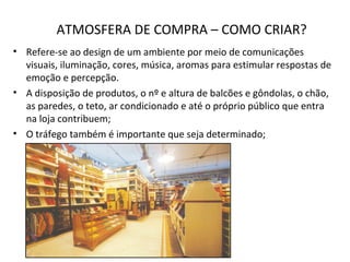 ATMOSFERA DE COMPRA – COMO CRIAR?
• Refere-se ao design de um ambiente por meio de comunicações
visuais, iluminação, cores, música, aromas para estimular respostas de
emoção e percepção.
• A disposição de produtos, o nº e altura de balcões e gôndolas, o chão,
as paredes, o teto, ar condicionado e até o próprio público que entra
na loja contribuem;
• O tráfego também é importante que seja determinado;
 