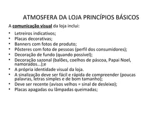 ATMOSFERA DA LOJA PRINCÍPIOS BÁSICOS
A comunicação visual da loja inclui:
• Letreiros indicativos;
• Placas decorativas;
• Banners com fotos de produto;
• Pôsteres com foto de pessoas (perfil dos consumidores);
• Decoração de fundo (quando possível);
• Decoração sazonal (balões, coelhos de páscoa, Papai Noel,
namorados...);e
• A própria identidade visual da loja.
• A sinalização deve ser fácil e rápida de compreender (poucas
palavras, letras simples e de bom tamanho);
• Deve ser recente (avisos velhos = sinal de desleixo);
• Placas apagadas ou lâmpadas queimadas;
 