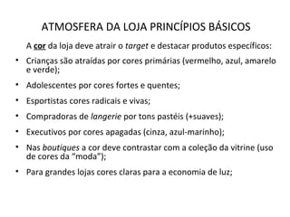 ATMOSFERA DA LOJA PRINCÍPIOS BÁSICOS
A cor da loja deve atrair o target e destacar produtos específicos:
• Crianças são atraídas por cores primárias (vermelho, azul, amarelo
e verde);
• Adolescentes por cores fortes e quentes;
• Esportistas cores radicais e vivas;
• Compradoras de langerie por tons pastéis (+suaves);
• Executivos por cores apagadas (cinza, azul-marinho);
• Nas boutiques a cor deve contrastar com a coleção da vitrine (uso
de cores da “moda”);
• Para grandes lojas cores claras para a economia de luz;
 