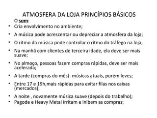 ATMOSFERA DA LOJA PRINCÍPIOS BÁSICOS
O som:
• Cria envolvimento no ambiente;
• A música pode acrescentar ou depreciar a atmosfera da loja;
• O ritmo da música pode controlar o ritmo do tráfego na loja;
• Na manhã com clientes de terceira idade, ela deve ser mais
suave;
• No almoço, pessoas fazem compras rápidas, deve ser mais
acelerada;
• A tarde (compras do mês)- músicas atuais, porém leves;
• Entre 17 e 19h,mais rápidas para evitar filas nos caixas
(mercados);
• A noite , novamente música suave (depois do trabalho);
• Pagode e Heavy Metal irritam e inibem as compras;
 